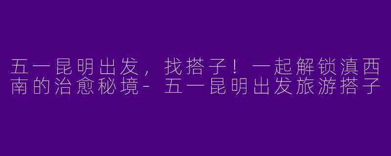 五一昆明出发，找搭子！一起解锁滇西南的治愈秘境-五一昆明出发旅游搭子