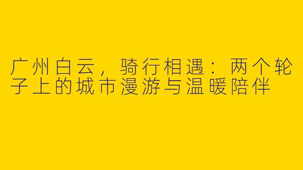 广州白云，骑行相遇：两个轮子上的城市漫游与温暖陪伴