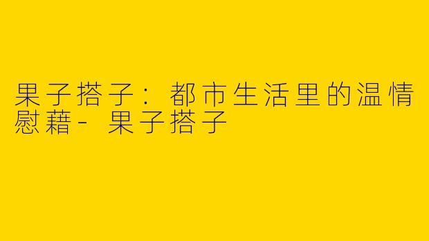 果子搭子：都市生活里的温情慰藉-果子搭子