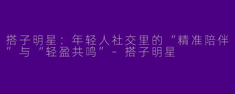 搭子明星：年轻人社交里的“精准陪伴”与“轻盈共鸣”-搭子明星