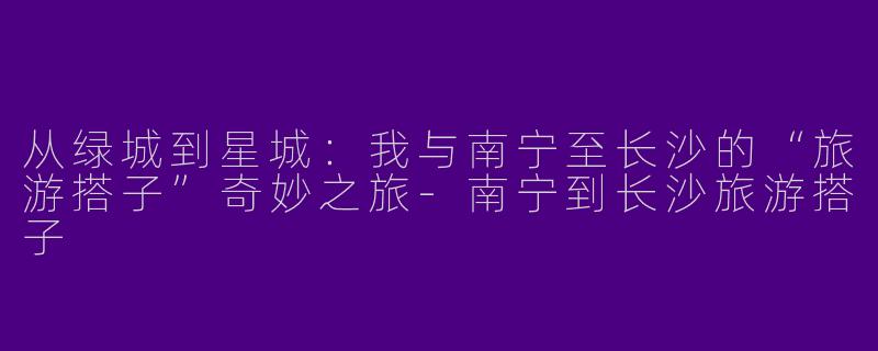 从绿城到星城：我与南宁至长沙的“旅游搭子”奇妙之旅-南宁到长沙旅游搭子