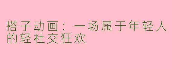 搭子动画：一场属于年轻人的轻社交狂欢