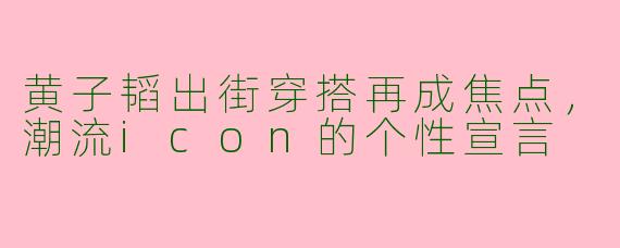 黄子韬出街穿搭再成焦点，潮流icon的个性宣言