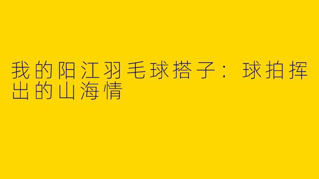 我的阳江羽毛球搭子：球拍挥出的山海情