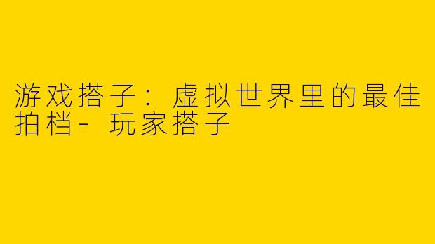 游戏搭子:虚拟世界里的最佳拍档-玩家搭子