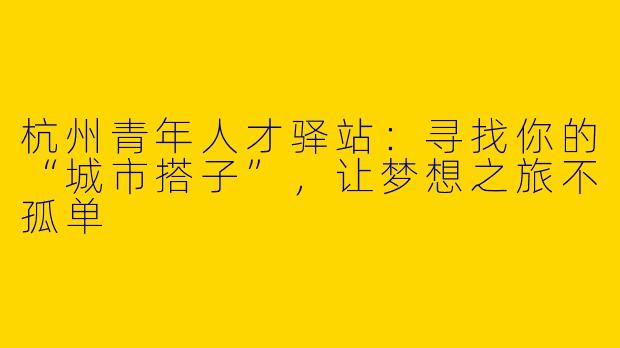 杭州青年人才驿站：寻找你的“城市搭子”，让梦想之旅不孤单
