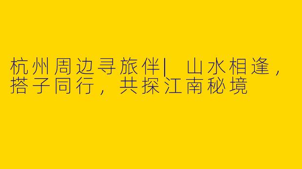杭州周边寻旅伴|山水相逢,搭子同行,共探江南秘境