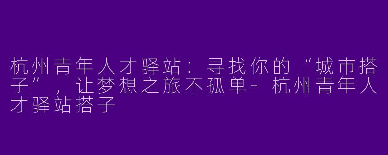 杭州青年人才驿站：寻找你的“城市搭子”，让梦想之旅不孤单-杭州青年人才驿站搭子