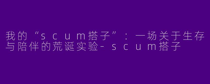 我的“scum搭子”：一场关于生存与陪伴的荒诞实验-scum搭子