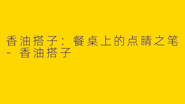 香油搭子：餐桌上的点睛之笔-香油搭子