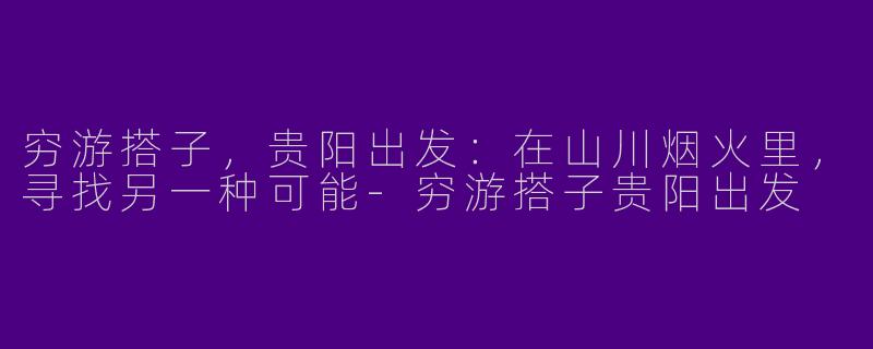 穷游搭子，贵阳出发：在山川烟火里，寻找另一种可能