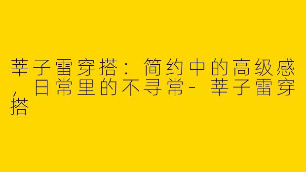莘子雷穿搭：简约中的高级感，日常里的不寻常-莘子雷穿搭