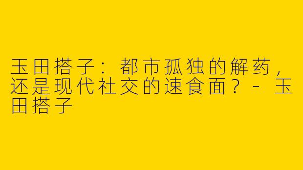 玉田搭子:都市孤独的解药,还是现代社交的速食面?-玉田搭子