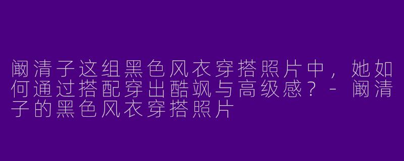 阚清子这组黑色风衣穿搭照片中，她如何通过搭配穿出酷飒与高级感？-阚清子的黑色风衣穿搭照片