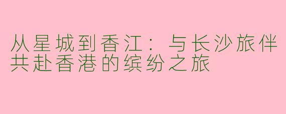 从星城到香江：与长沙旅伴共赴香港的缤纷之旅