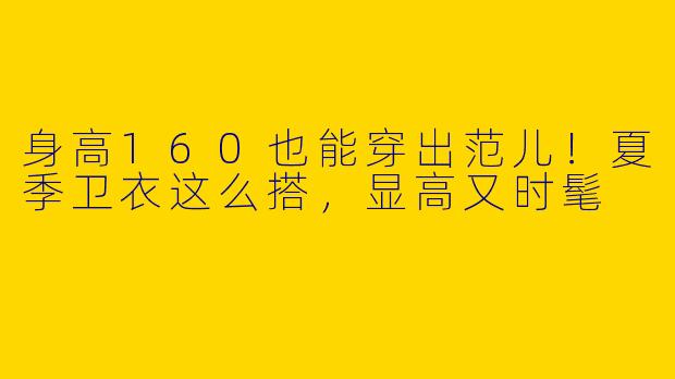 身高160也能穿出范儿！夏季卫衣这么搭，显高又时髦