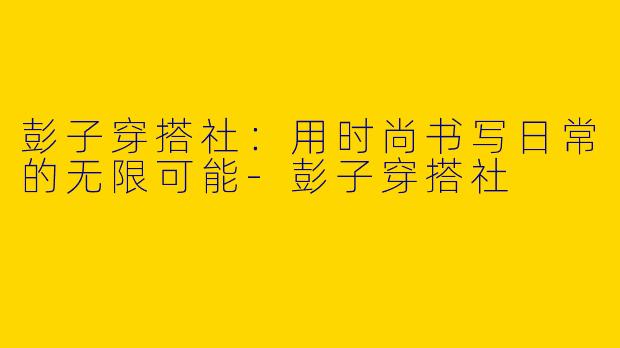 彭子穿搭社：用时尚书写日常的无限可能-彭子穿搭社