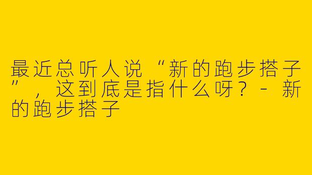 最近总听人说“新的跑步搭子”，这到底是指什么呀？-新的跑步搭子