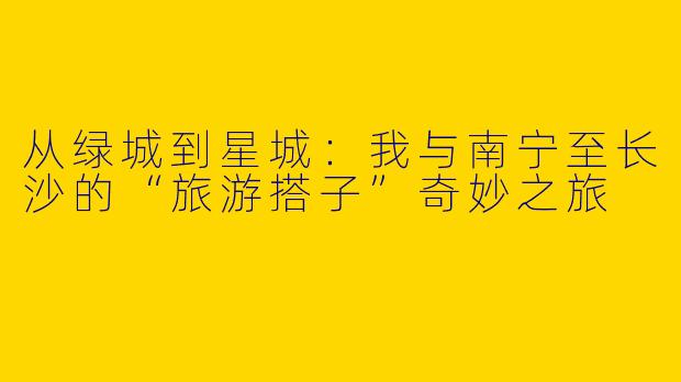 从绿城到星城：我与南宁至长沙的“旅游搭子”奇妙之旅