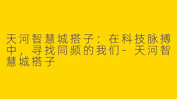 天河智慧城搭子：在科技脉搏中，寻找同频的我们-天河智慧城搭子