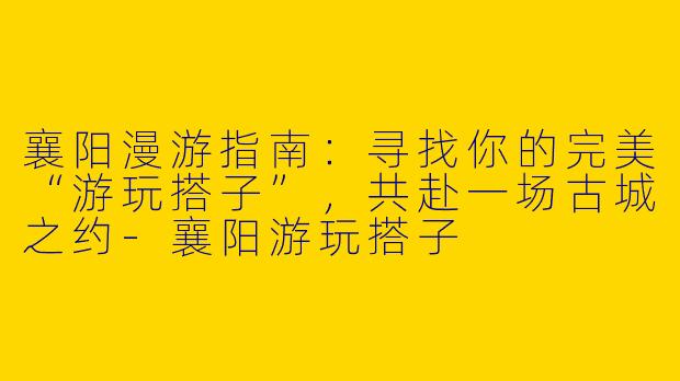 襄阳漫游指南：寻找你的完美“游玩搭子”，共赴一场古城之约-襄阳游玩搭子
