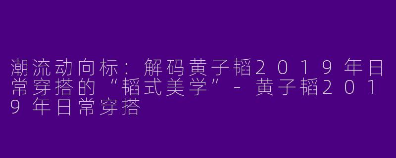 潮流动向标：解码黄子韬2019年日常穿搭的“韬式美学”-黄子韬2019年日常穿搭