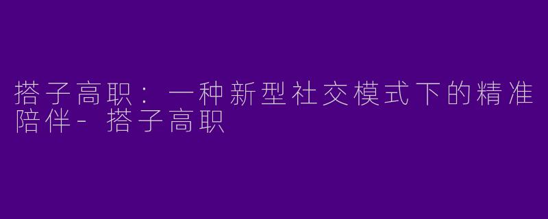 搭子高职：一种新型社交模式下的精准陪伴-搭子高职