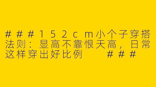 ###152cm小个子穿搭法则:显高不靠恨天高,日常这样穿出好比例
###