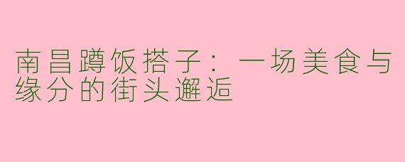南昌蹲饭搭子：一场美食与缘分的街头邂逅