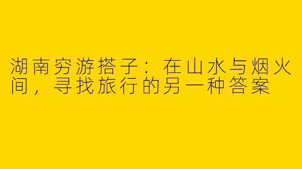 湖南穷游搭子:在山水与烟火间,寻找旅行的另一种答案