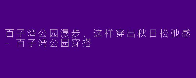 百子湾公园漫步,这样穿出秋日松弛感-百子湾公园穿搭