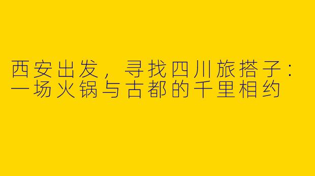 西安出发，寻找四川旅搭子：一场火锅与古都的千里相约