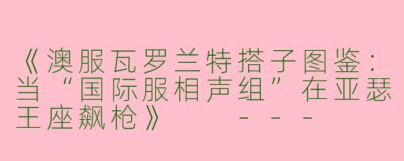 《澳服瓦罗兰特搭子图鉴：当“国际服相声组”在亚瑟王座飙枪》

---