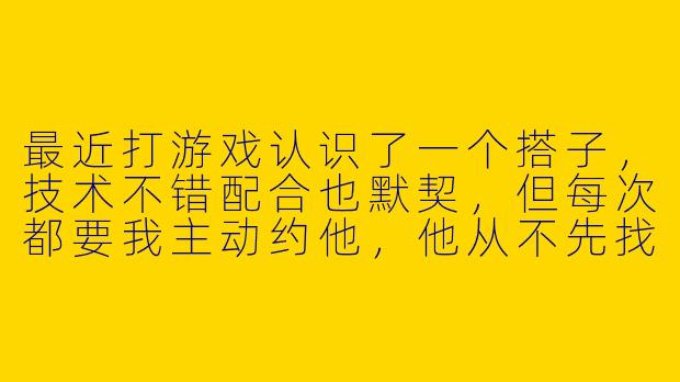 最近打游戏认识了一个搭子，技术不错配合也默契，但每次都要我主动约他，他从不先找我。我有点纠结，是该继续维持这段游戏关系，还是慢慢淡掉？