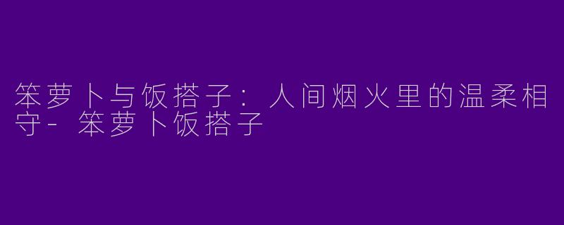 笨萝卜与饭搭子：人间烟火里的温柔相守-笨萝卜饭搭子