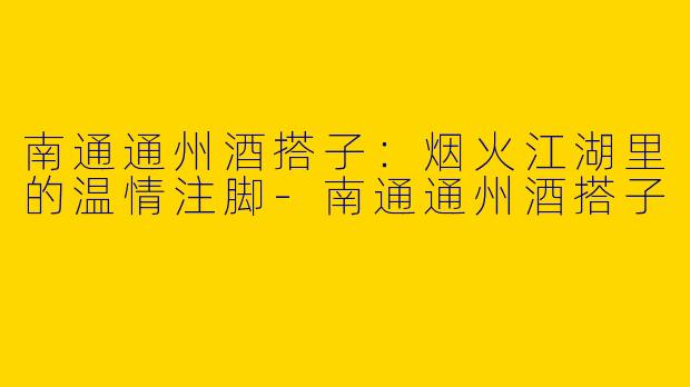 南通通州酒搭子：烟火江湖里的温情注脚-南通通州酒搭子