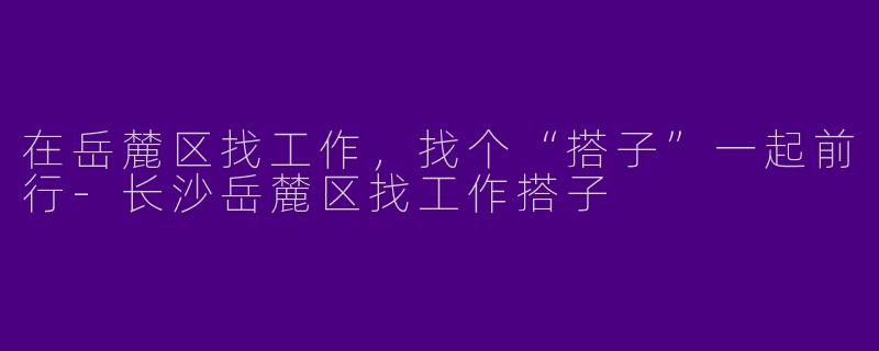 在岳麓区找工作,找个“搭子”一起前行-长沙岳麓区找工作搭子