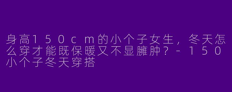 身高150cm的小个子女生，冬天怎么穿才能既保暖又不显臃肿？-150小个子冬天穿搭