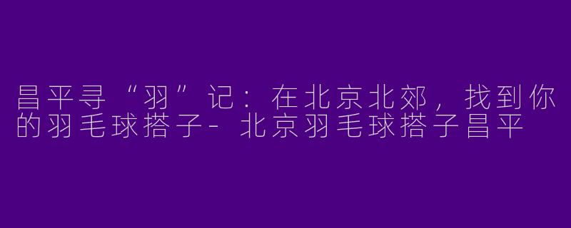 昌平寻“羽”记：在北京北郊，找到你的羽毛球搭子-北京羽毛球搭子昌平
