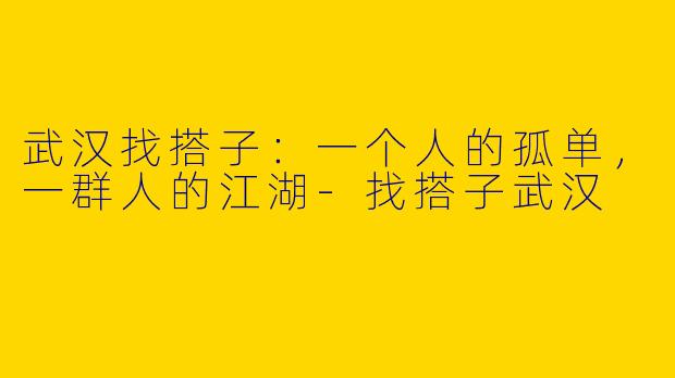 武汉找搭子：一个人的孤单，一群人的江湖-找搭子武汉