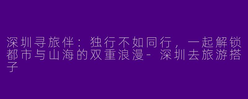 深圳寻旅伴：独行不如同行，一起解锁都市与山海的双重浪漫-深圳去旅游搭子