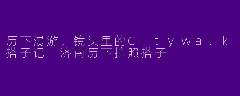 历下漫游,镜头里的Citywalk搭子记