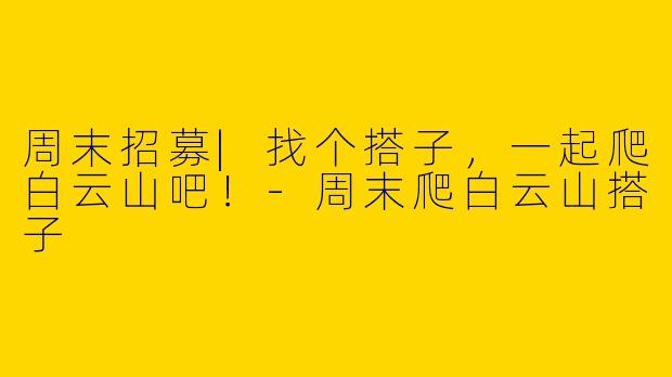周末招募|找个搭子，一起爬白云山吧！-周末爬白云山搭子