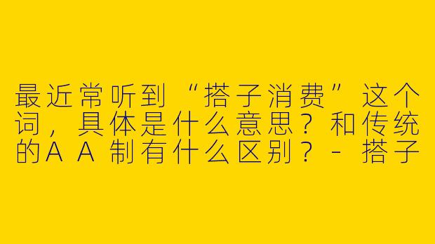 最近常听到“搭子消费”这个词，具体是什么意思？和传统的AA制有什么区别？-搭子消费
