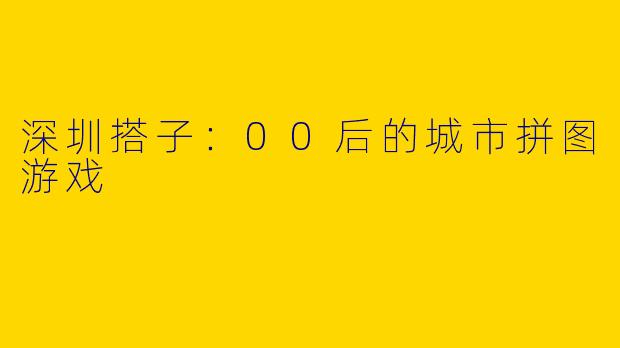 深圳搭子:00后的城市拼图游戏