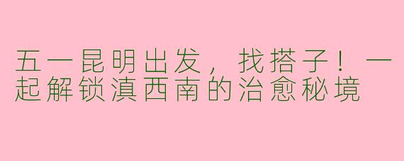 五一昆明出发，找搭子！一起解锁滇西南的治愈秘境