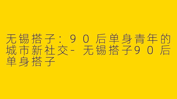 无锡搭子：90后单身青年的城市新社交-无锡搭子90后单身搭子
