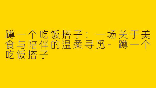 蹲一个吃饭搭子：一场关于美食与陪伴的温柔寻觅-蹲一个吃饭搭子