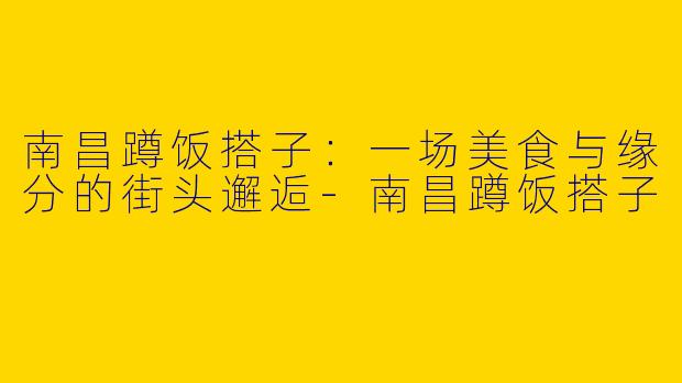南昌蹲饭搭子：一场美食与缘分的街头邂逅-南昌蹲饭搭子