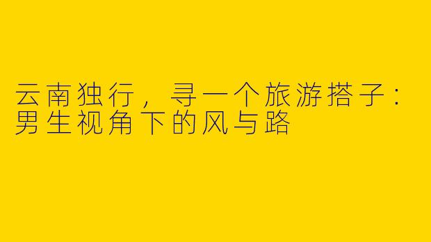 云南独行，寻一个旅游搭子：男生视角下的风与路